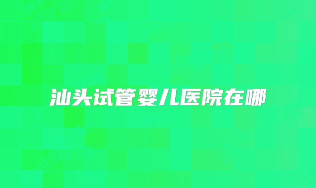 汕头试管婴儿医院在哪