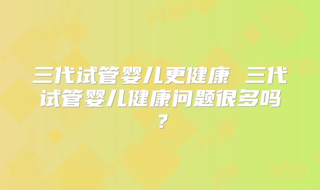 三代试管婴儿更健康 三代试管婴儿健康问题很多吗?