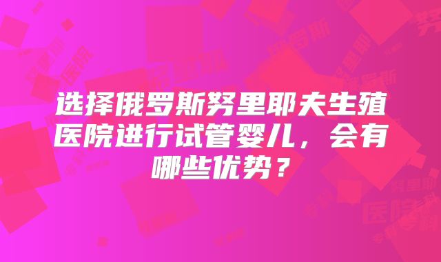选择俄罗斯努里耶夫生殖医院进行试管婴儿,会有哪些优势?