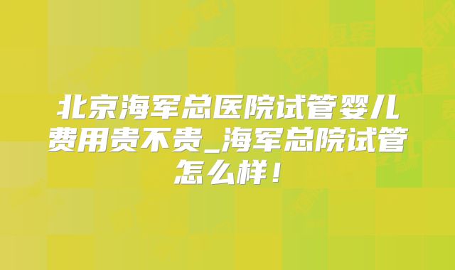 北京海军总医院试管婴儿费用贵不贵_海军总院试管怎么样!