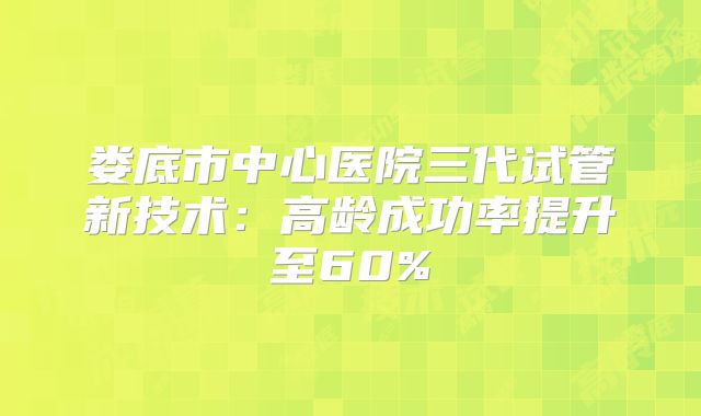 娄底市中心医院三代试管新技术:高龄成功率提升至60%
