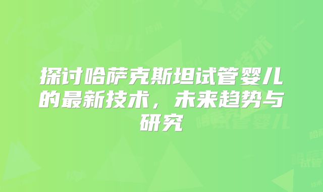 探讨哈萨克斯坦试管婴儿的最新技术，未来趋势与研究
