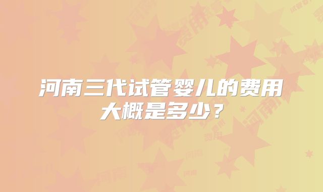 河南三代试管婴儿的费用大概是多少？
