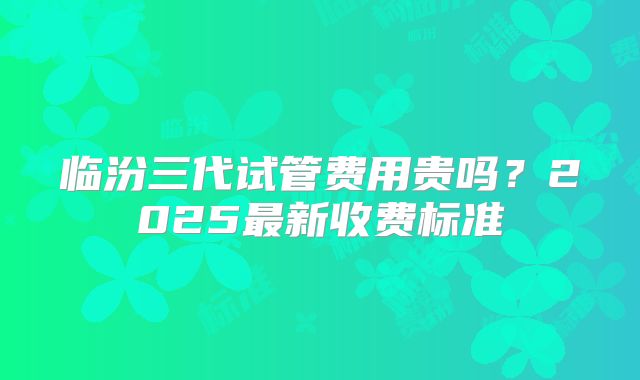 临汾三代试管费用贵吗?2025最新收费标准