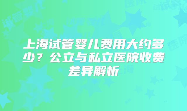 上海试管婴儿费用大约多少?公立与私立医院收费差异解析