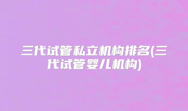 三代试管私立机构排名(三代试管婴儿机构)
