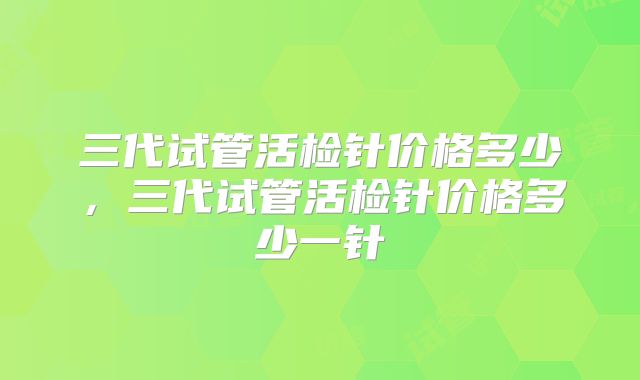 三代试管活检针价格多少,三代试管活检针价格多少一针