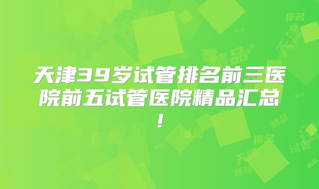 天津39岁试管排名前三医院前五试管医院精品汇总!