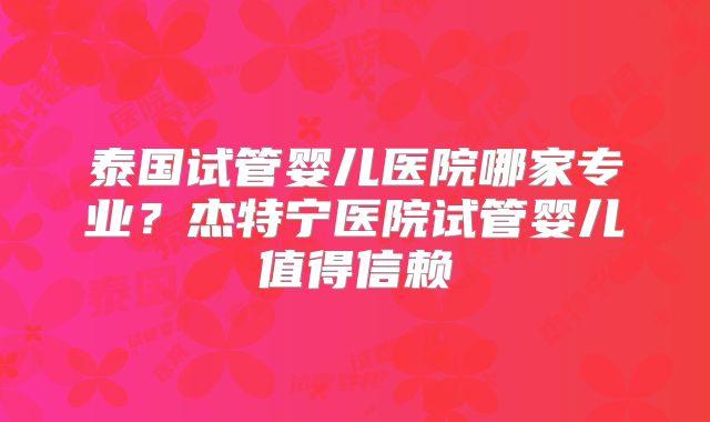 泰国试管婴儿医院哪家专业？杰特宁医院试管婴儿值得信赖