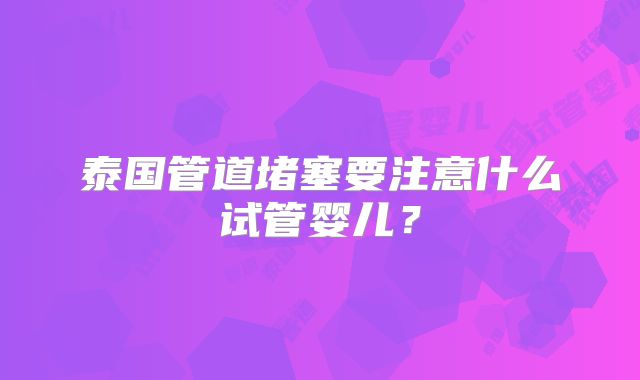 泰国管道堵塞要注意什么试管婴儿？