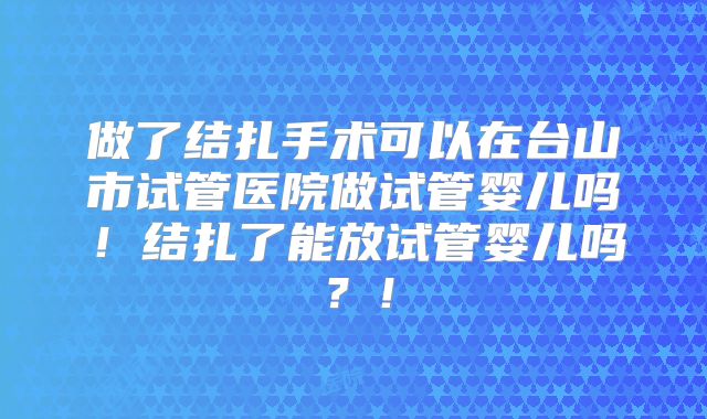 做了结扎手术可以在台山市试管医院做试管婴儿吗!结扎了能放试管婴儿吗?!