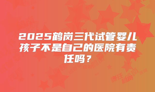 2025鹤岗三代试管婴儿孩子不是自己的医院有责任吗？