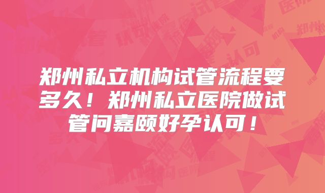 郑州私立机构试管流程要多久!郑州私立医院做试管问嘉颐好孕认可!