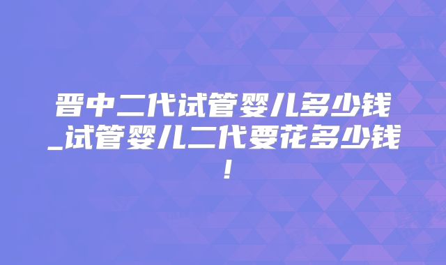 晋中二代试管婴儿多少钱_试管婴儿二代要花多少钱!