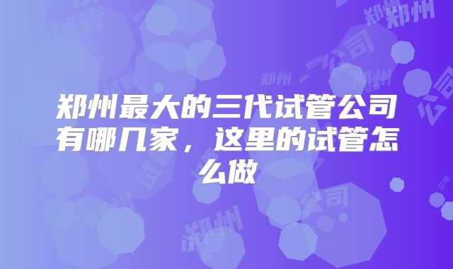 郑州最大的三代试管公司有哪几家，这里的试管怎么做