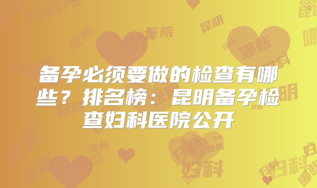 备孕必须要做的检查有哪些？排名榜：昆明备孕检查妇科医院公开