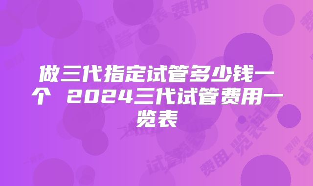 做三代指定试管多少钱一个 2024三代试管费用一览表