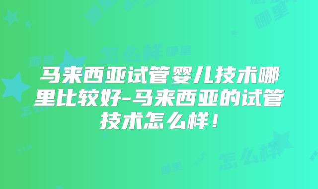 马来西亚试管婴儿技术哪里比较好-马来西亚的试管技术怎么样!