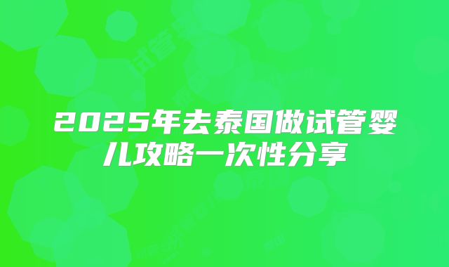 2025年去泰国做试管婴儿攻略一次性分享