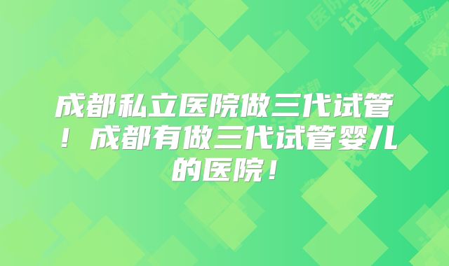 成都私立医院做三代试管！成都有做三代试管婴儿的医院！