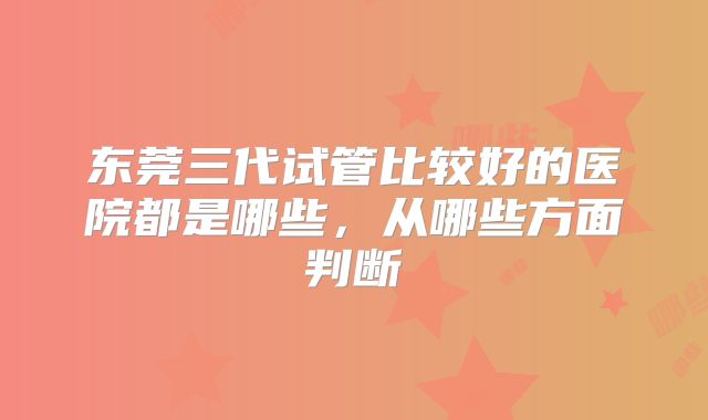 东莞三代试管比较好的医院都是哪些，从哪些方面判断
