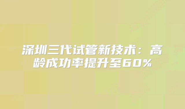 深圳三代试管新技术：高龄成功率提升至60%