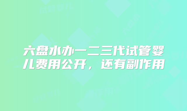 六盘水办一二三代试管婴儿费用公开,还有副作用