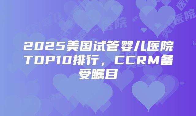 2025美国试管婴儿医院TOP10排行,CCRM备受瞩目