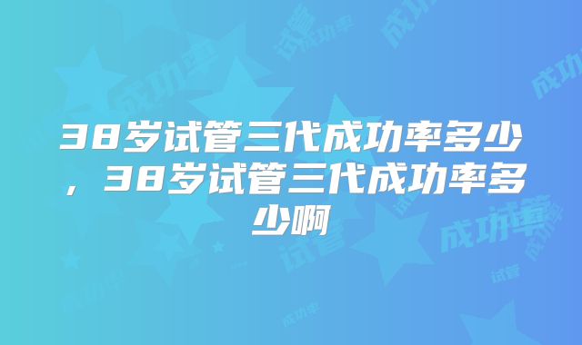 38岁试管三代成功率多少,38岁试管三代成功率多少啊