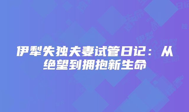 伊犁失独夫妻试管日记:从绝望到拥抱新生命