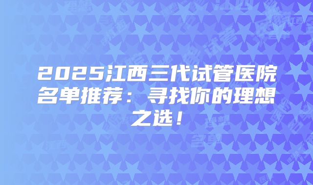 2025江西三代试管医院名单推荐：寻找你的理想之选！