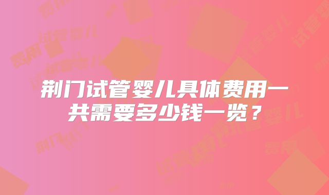 荆门试管婴儿具体费用一共需要多少钱一览?