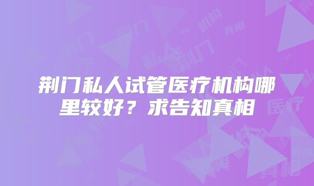 荆门私人试管医疗机构哪里较好?求告知真相