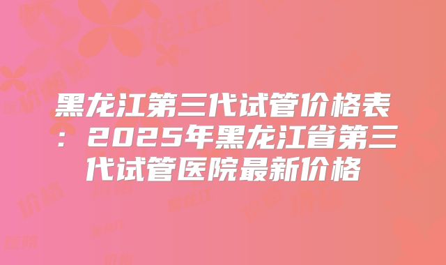 黑龙江第三代试管价格表：2025年黑龙江省第三代试管医院最新价格