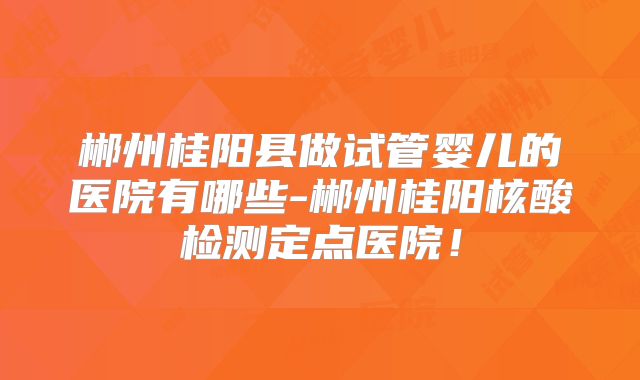 郴州桂阳县做试管婴儿的医院有哪些-郴州桂阳核酸检测定点医院！