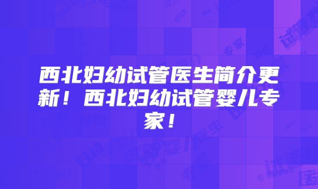 西北妇幼试管医生简介更新!西北妇幼试管婴儿专家!