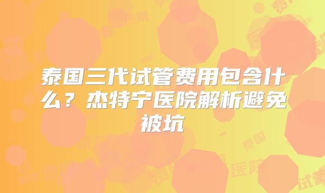 泰国三代试管费用包含什么？杰特宁医院解析避免被坑