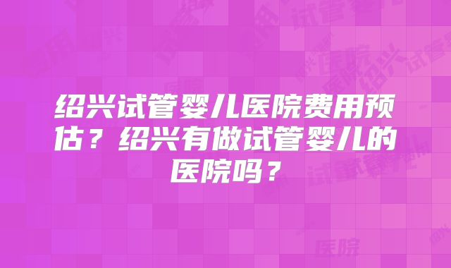 绍兴试管婴儿医院费用预估?绍兴有做试管婴儿的医院吗?