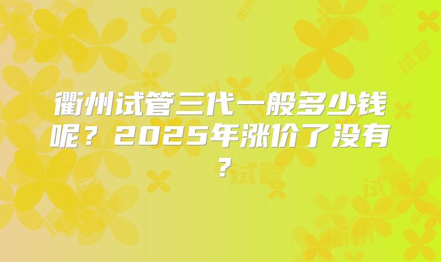 衢州试管三代一般多少钱呢？2025年涨价了没有？
