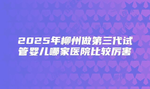 2025年柳州做第三代试管婴儿哪家医院比较厉害