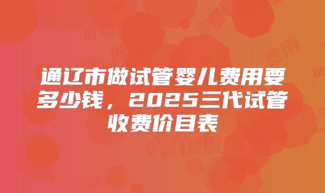 通辽市做试管婴儿费用要多少钱,2025三代试管收费价目表