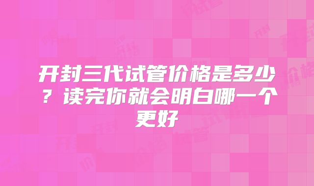 开封三代试管价格是多少?读完你就会明白哪一个更好