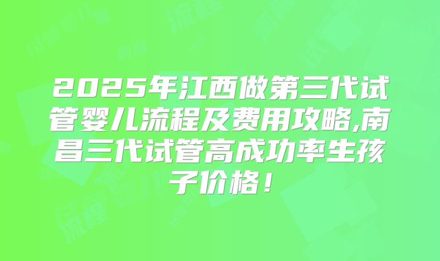2025年江西做第三代试管婴儿流程及费用攻略,南昌三代试管高成功率生孩子价格!