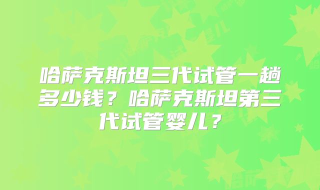 哈萨克斯坦三代试管一趟多少钱?哈萨克斯坦第三代试管婴儿?