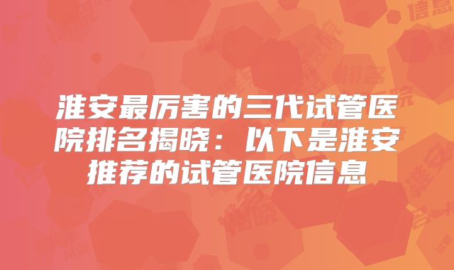 淮安最厉害的三代试管医院排名揭晓:以下是淮安推荐的试管医院信息