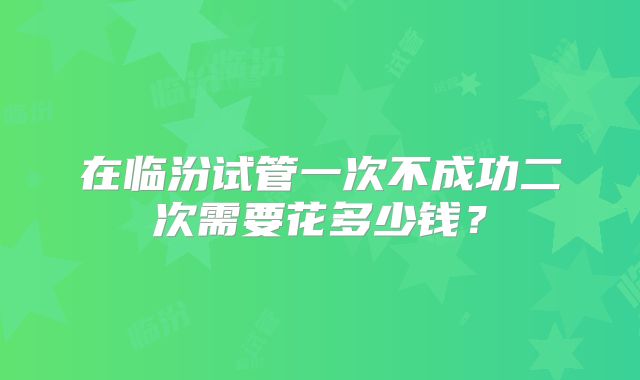 在临汾试管一次不成功二次需要花多少钱?