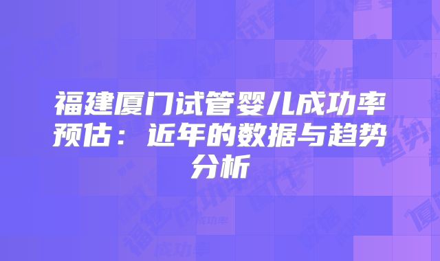 福建厦门试管婴儿成功率预估:近年的数据与趋势分析