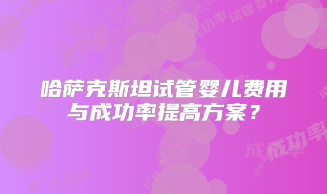 哈萨克斯坦试管婴儿费用与成功率提高方案?