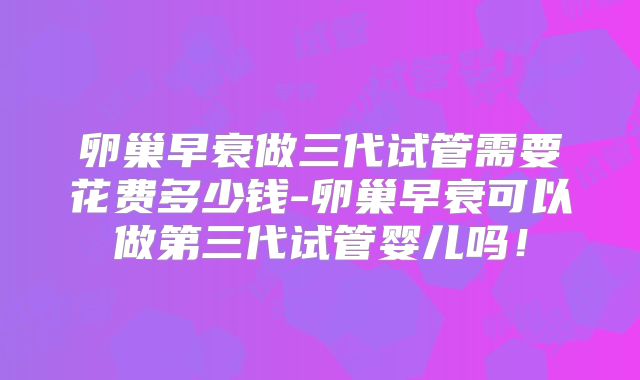 卵巢早衰做三代试管需要花费多少钱-卵巢早衰可以做第三代试管婴儿吗！