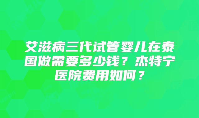 艾滋病三代试管婴儿在泰国做需要多少钱？杰特宁医院费用如何？